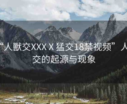 “人獸交XXXⅩ猛交18禁視頻”人獸交的起源與現(xiàn)象