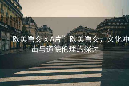 “歐美嘼交ⅹA片”歐美嘼交，文化沖擊與道德倫理的探討