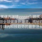“歐美體內(nèi)?精ggggg”歐美體內(nèi)科技引領(lǐng)全球健康新潮流，揭秘歐美男性體內(nèi)科技趨勢(shì)的最新進(jìn)展
