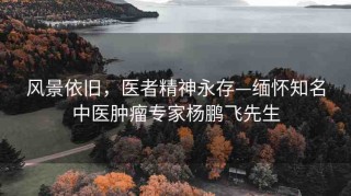 風(fēng)景依舊，醫(yī)者精神永存—緬懷知名中醫(yī)腫瘤專家楊鵬飛先生