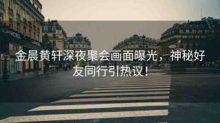 金晨黃軒深夜聚會(huì)畫(huà)面曝光，神秘好友同行引熱議！