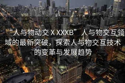 “人與物動(dòng)交ⅩXXXB”人與物交互領(lǐng)域的最新突破，探索人與物交互技術(shù)的變革與發(fā)展趨勢(shì)